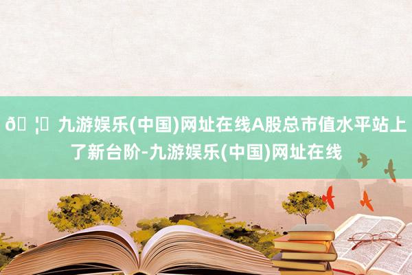 🦄九游娱乐(中国)网址在线A股总市值水平站上了新台阶-九游娱乐(中国)网址在线