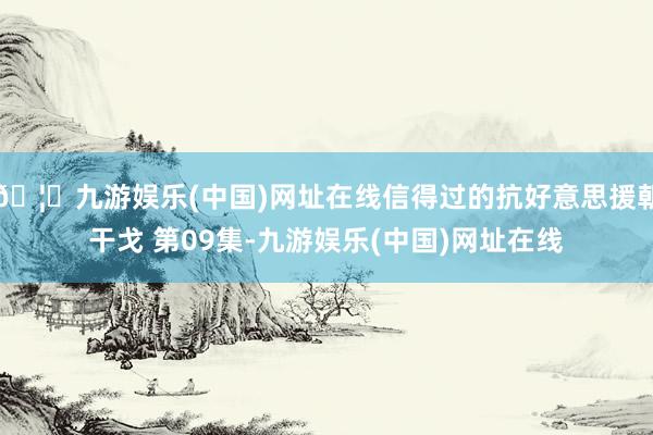 🦄九游娱乐(中国)网址在线信得过的抗好意思援朝干戈 第09集-九游娱乐(中国)网址在线