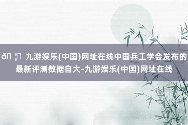 🦄九游娱乐(中国)网址在线中国兵工学会发布的最新评测数据自大-九游娱乐(中国)网址在线