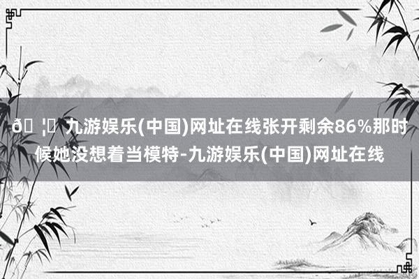 🦄九游娱乐(中国)网址在线张开剩余86%那时候她没想着当模特-九游娱乐(中国)网址在线