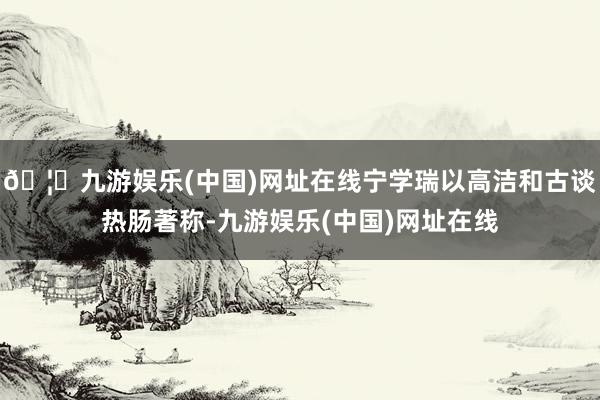🦄九游娱乐(中国)网址在线宁学瑞以高洁和古谈热肠著称-九游娱乐(中国)网址在线