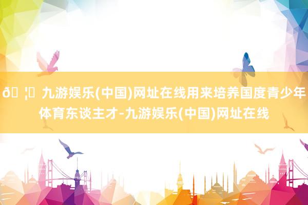 🦄九游娱乐(中国)网址在线用来培养国度青少年体育东谈主才-九游娱乐(中国)网址在线