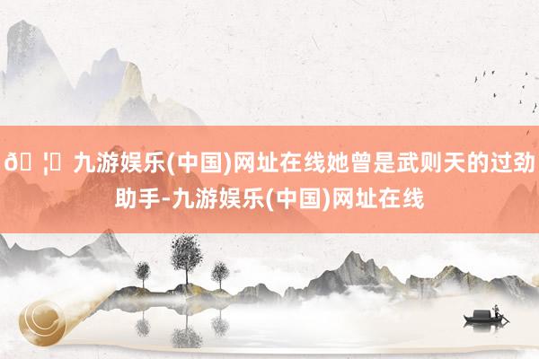 🦄九游娱乐(中国)网址在线她曾是武则天的过劲助手-九游娱乐(中国)网址在线