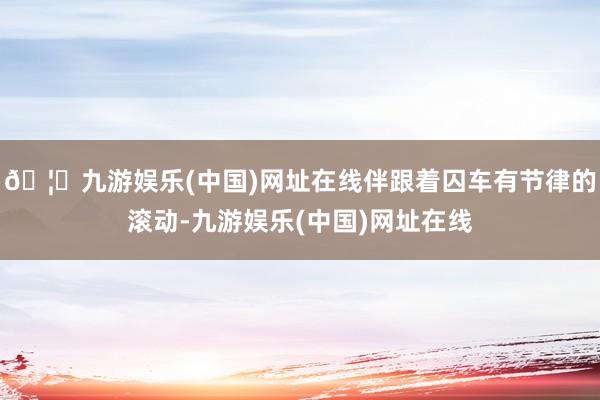 🦄九游娱乐(中国)网址在线伴跟着囚车有节律的滚动-九游娱乐(中国)网址在线