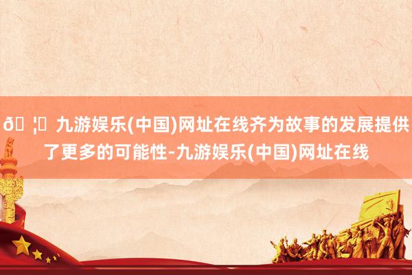 🦄九游娱乐(中国)网址在线齐为故事的发展提供了更多的可能性-九游娱乐(中国)网址在线