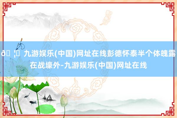🦄九游娱乐(中国)网址在线彭德怀泰半个体魄露在战壕外-九游娱乐(中国)网址在线