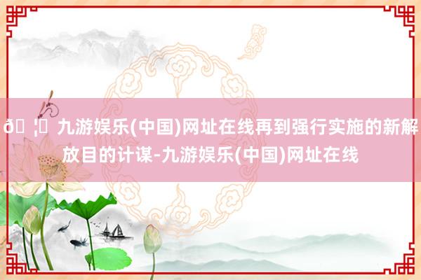🦄九游娱乐(中国)网址在线再到强行实施的新解放目的计谋-九游娱乐(中国)网址在线