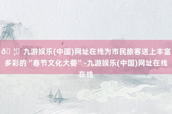 🦄九游娱乐(中国)网址在线为市民旅客送上丰富多彩的“春节文化大餐”-九游娱乐(中国)网址在线