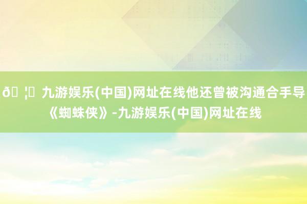 🦄九游娱乐(中国)网址在线他还曾被沟通合手导《蜘蛛侠》-九游娱乐(中国)网址在线