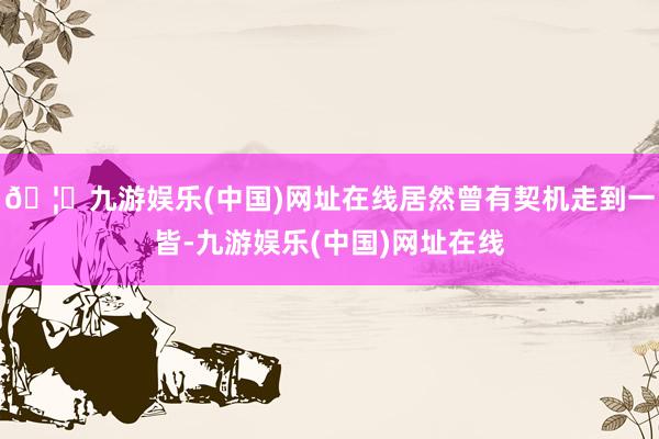 🦄九游娱乐(中国)网址在线居然曾有契机走到一皆-九游娱乐(中国)网址在线