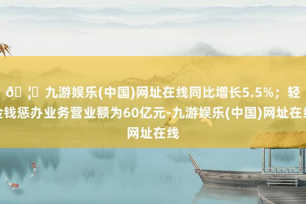 🦄九游娱乐(中国)网址在线同比增长5.5%；轻金钱惩办业务营业额为60亿元-九游娱乐(中国)网址在线