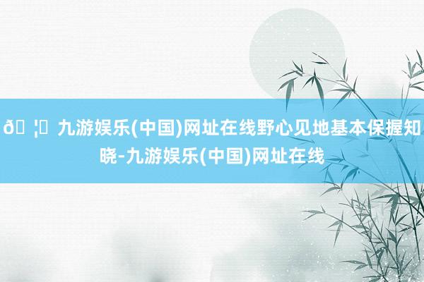 🦄九游娱乐(中国)网址在线野心见地基本保握知晓-九游娱乐(中国)网址在线