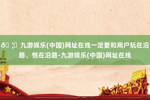 🦄九游娱乐(中国)网址在线一定要和用户玩在沿路、悦在沿路-九游娱乐(中国)网址在线