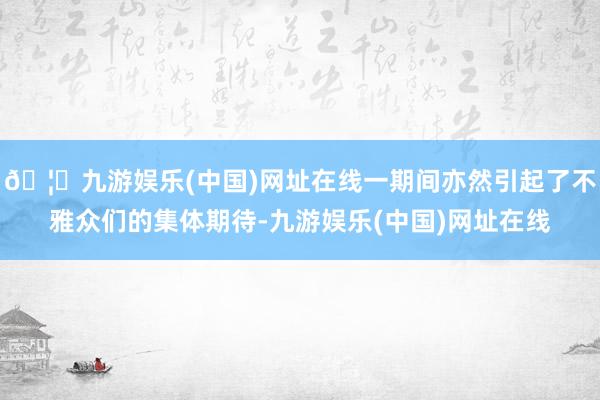 🦄九游娱乐(中国)网址在线一期间亦然引起了不雅众们的集体期待-九游娱乐(中国)网址在线