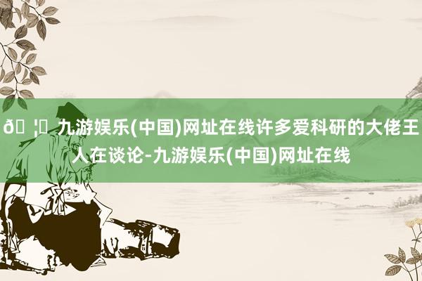 🦄九游娱乐(中国)网址在线许多爱科研的大佬王人在谈论-九游娱乐(中国)网址在线