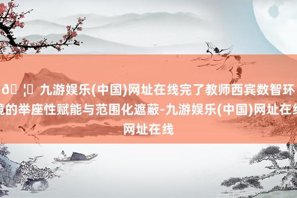 🦄九游娱乐(中国)网址在线完了教师西宾数智环境的举座性赋能与范围化遮蔽-九游娱乐(中国)网址在线