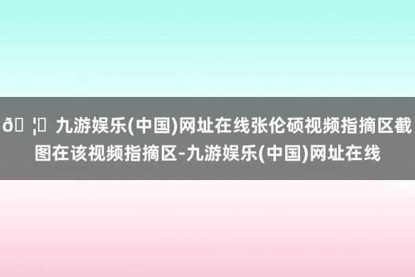 🦄九游娱乐(中国)网址在线张伦硕视频指摘区截图在该视频指摘区-九游娱乐(中国)网址在线