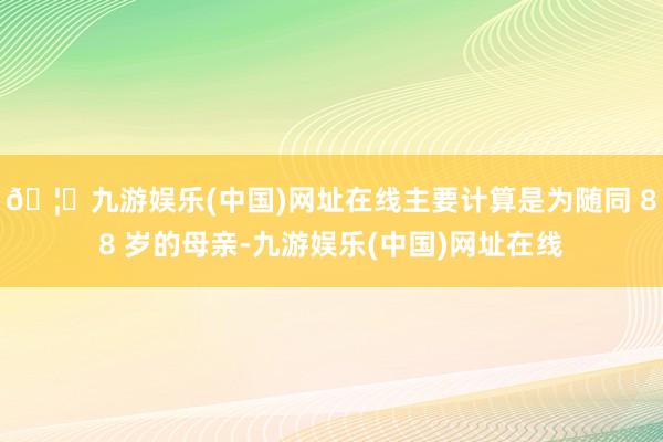 🦄九游娱乐(中国)网址在线主要计算是为随同 88 岁的母亲-九游娱乐(中国)网址在线