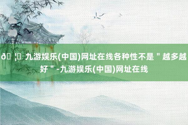 🦄九游娱乐(中国)网址在线各种性不是＂越多越好＂-九游娱乐(中国)网址在线