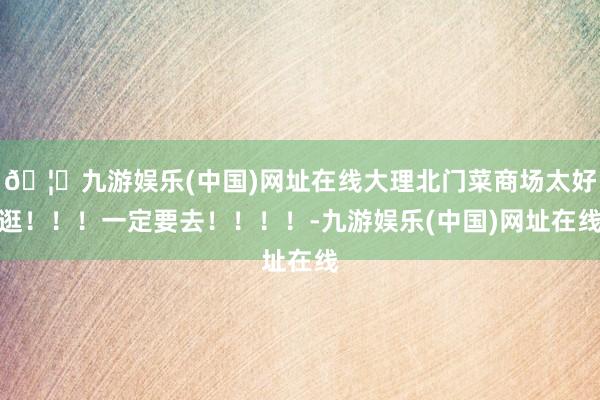 🦄九游娱乐(中国)网址在线大理北门菜商场太好逛！！！一定要去！！！！-九游娱乐(中国)网址在线