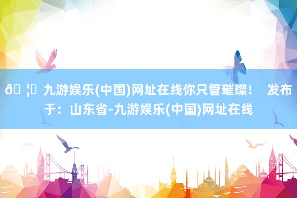 🦄九游娱乐(中国)网址在线你只管璀璨！  发布于：山东省-九游娱乐(中国)网址在线