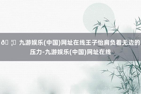 🦄九游娱乐(中国)网址在线王子怡肩负着无边的压力-九游娱乐(中国)网址在线