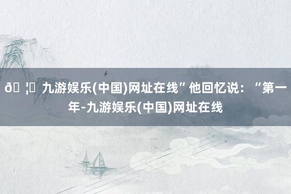 🦄九游娱乐(中国)网址在线”他回忆说：“第一年-九游娱乐(中国)网址在线