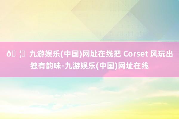 🦄九游娱乐(中国)网址在线把 Corset 风玩出独有韵味-九游娱乐(中国)网址在线