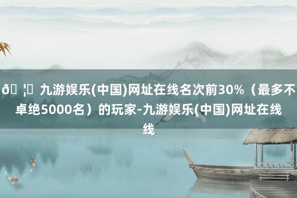 🦄九游娱乐(中国)网址在线名次前30%（最多不卓绝5000名）的玩家-九游娱乐(中国)网址在线