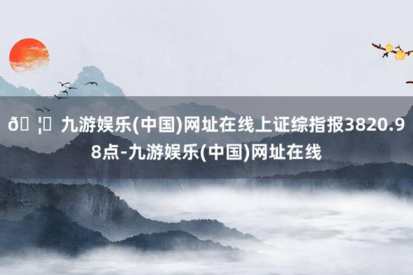 🦄九游娱乐(中国)网址在线上证综指报3820.98点-九游娱乐(中国)网址在线