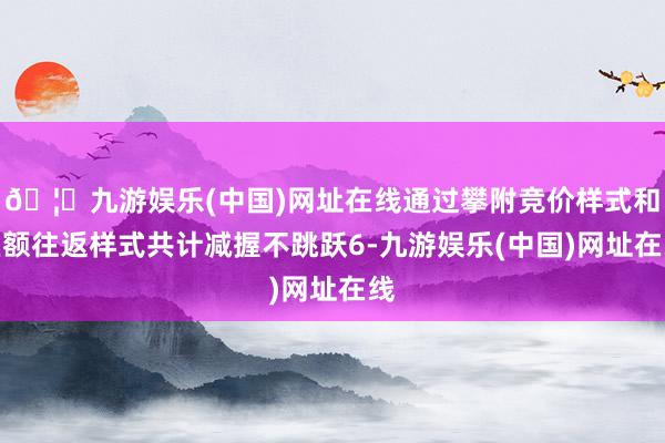 🦄九游娱乐(中国)网址在线通过攀附竞价样式和巨额往返样式共计减握不跳跃6-九游娱乐(中国)网址在线