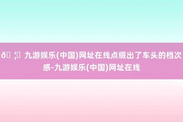 🦄九游娱乐(中国)网址在线点缀出了车头的档次感-九游娱乐(中国)网址在线