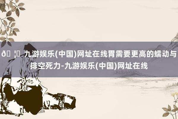 🦄九游娱乐(中国)网址在线胃需要更高的蠕动与排空死力-九游娱乐(中国)网址在线