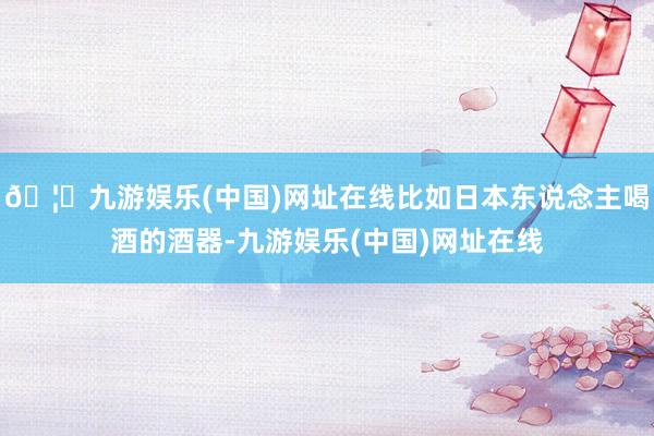 🦄九游娱乐(中国)网址在线比如日本东说念主喝酒的酒器-九游娱乐(中国)网址在线