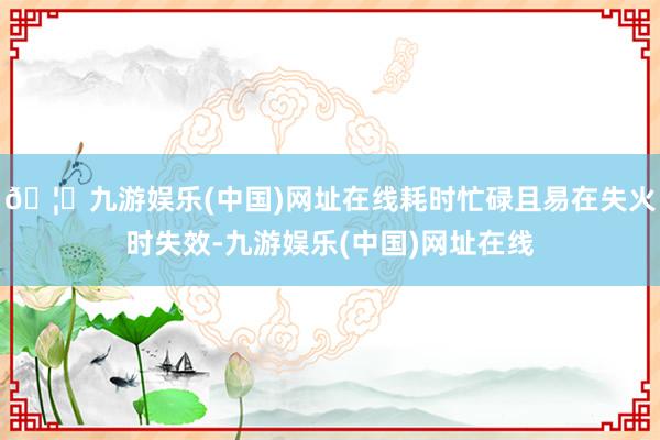 🦄九游娱乐(中国)网址在线耗时忙碌且易在失火时失效-九游娱乐(中国)网址在线