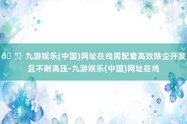 🦄九游娱乐(中国)网址在线需配套高效除尘开发且不耐高压-九游娱乐(中国)网址在线