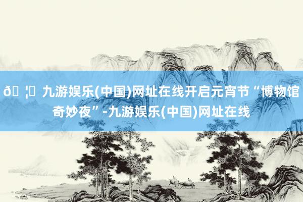 🦄九游娱乐(中国)网址在线开启元宵节“博物馆奇妙夜”-九游娱乐(中国)网址在线