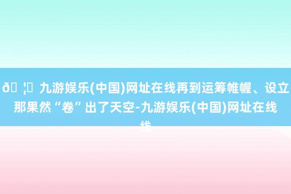 🦄九游娱乐(中国)网址在线再到运筹帷幄、设立那果然“卷”出了天空-九游娱乐(中国)网址在线