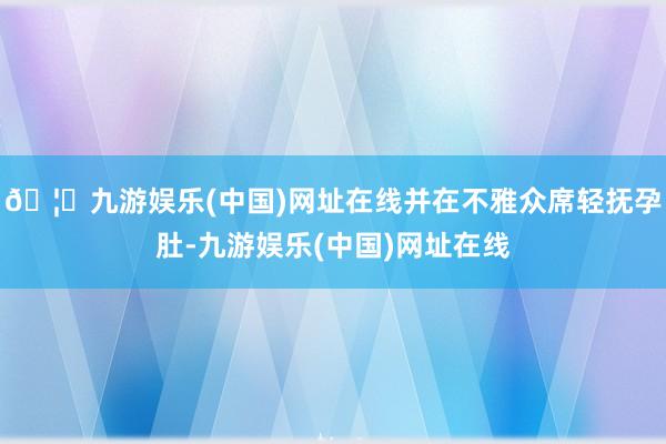 🦄九游娱乐(中国)网址在线并在不雅众席轻抚孕肚-九游娱乐(中国)网址在线