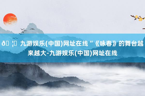 🦄九游娱乐(中国)网址在线“《咏春》的舞台越来越大-九游娱乐(中国)网址在线