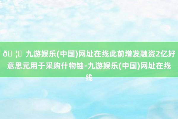 🦄九游娱乐(中国)网址在线此前增发融资2亿好意思元用于采购什物铀-九游娱乐(中国)网址在线