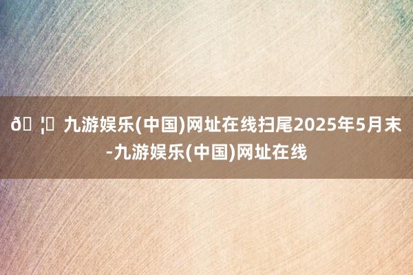 🦄九游娱乐(中国)网址在线扫尾2025年5月末-九游娱乐(中国)网址在线