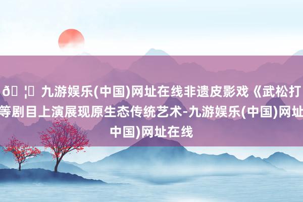 🦄九游娱乐(中国)网址在线非遗皮影戏《武松打虎》等剧目上演展现原生态传统艺术-九游娱乐(中国)网址在线