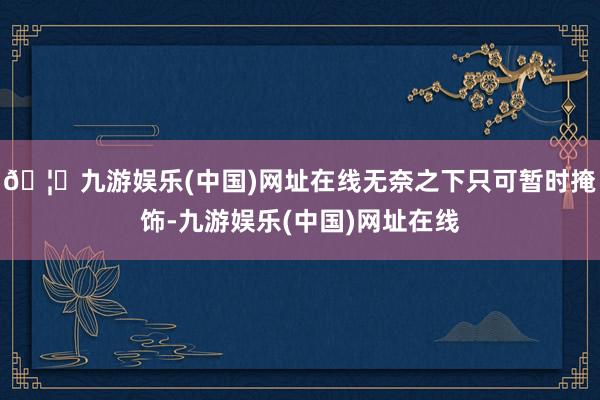 🦄九游娱乐(中国)网址在线无奈之下只可暂时掩饰-九游娱乐(中国)网址在线