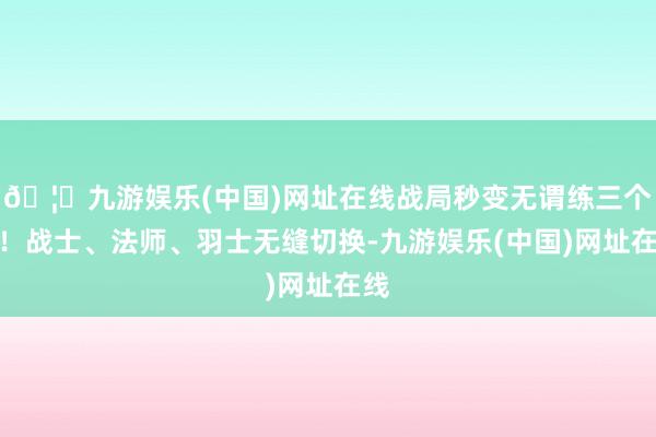 🦄九游娱乐(中国)网址在线战局秒变无谓练三个号!战士、法师、羽士无缝切换-九游娱乐(中国)网址在线