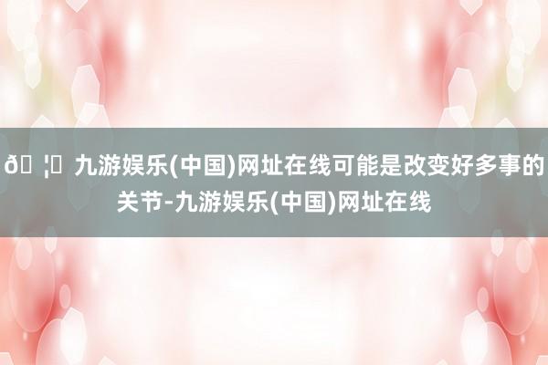 🦄九游娱乐(中国)网址在线可能是改变好多事的关节-九游娱乐(中国)网址在线
