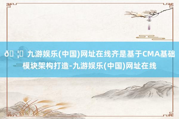 🦄九游娱乐(中国)网址在线齐是基于CMA基础模块架构打造-九游娱乐(中国)网址在线