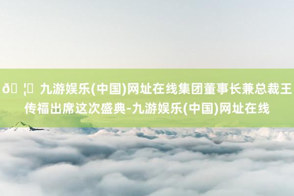 🦄九游娱乐(中国)网址在线集团董事长兼总裁王传福出席这次盛典-九游娱乐(中国)网址在线