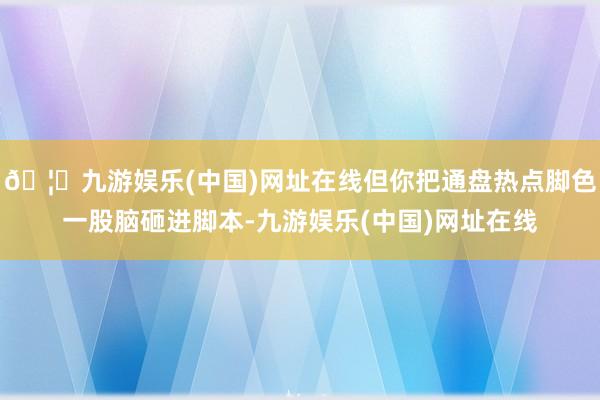 🦄九游娱乐(中国)网址在线但你把通盘热点脚色一股脑砸进脚本-九游娱乐(中国)网址在线