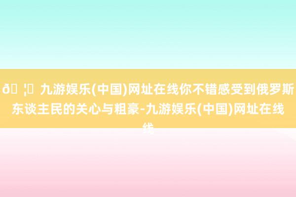 🦄九游娱乐(中国)网址在线你不错感受到俄罗斯东谈主民的关心与粗豪-九游娱乐(中国)网址在线